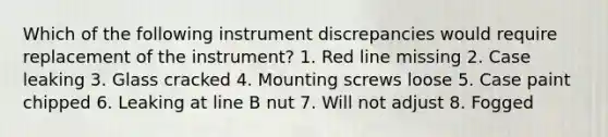 Which of the following instrument discrepancies would require replacement of the instrument? 1. Red line missing 2. Case leaking 3. Glass cracked 4. Mounting screws loose 5. Case paint chipped 6. Leaking at line B nut 7. Will not adjust 8. Fogged