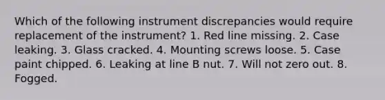 Which of the following instrument discrepancies would require replacement of the instrument? 1. Red line missing. 2. Case leaking. 3. Glass cracked. 4. Mounting screws loose. 5. Case paint chipped. 6. Leaking at line B nut. 7. Will not zero out. 8. Fogged.