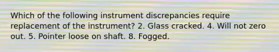 Which of the following instrument discrepancies require replacement of the instrument? 2. Glass cracked. 4. Will not zero out. 5. Pointer loose on shaft. 8. Fogged.