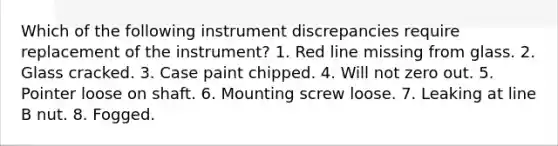 Which of the following instrument discrepancies require replacement of the instrument? 1. Red line missing from glass. 2. Glass cracked. 3. Case paint chipped. 4. Will not zero out. 5. Pointer loose on shaft. 6. Mounting screw loose. 7. Leaking at line B nut. 8. Fogged.