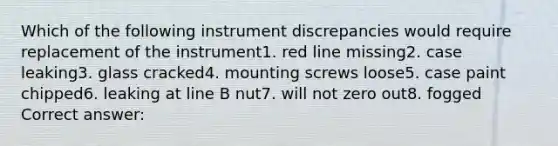 Which of the following instrument discrepancies would require replacement of the instrument1. red line missing2. case leaking3. glass cracked4. mounting screws loose5. case paint chipped6. leaking at line B nut7. will not zero out8. fogged Correct answer: