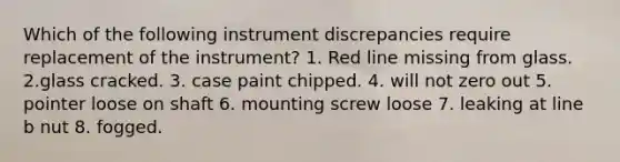 Which of the following instrument discrepancies require replacement of the instrument? 1. Red line missing from glass. 2.glass cracked. 3. case paint chipped. 4. will not zero out 5. pointer loose on shaft 6. mounting screw loose 7. leaking at line b nut 8. fogged.