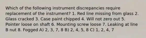 Which of the following instrument discrepancies require replacement of the instrument? 1. Red line missing from glass 2. Glass cracked 3. Case paint chipped 4. Will not zero out 5. Pointer loose on shaft 6. Mounting screw loose 7. Leaking at line B nut 8. Fogged A) 2, 3, 7, 8 B) 2, 4, 5, 8 C) 1, 2, 4, 7