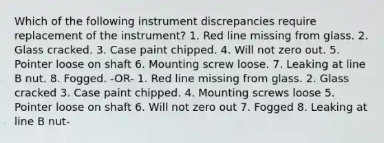 Which of the following instrument discrepancies require replacement of the instrument? 1. Red line missing from glass. 2. Glass cracked. 3. Case paint chipped. 4. Will not zero out. 5. Pointer loose on shaft 6. Mounting screw loose. 7. Leaking at line B nut. 8. Fogged. -OR- 1. Red line missing from glass. 2. Glass cracked 3. Case paint chipped. 4. Mounting screws loose 5. Pointer loose on shaft 6. Will not zero out 7. Fogged 8. Leaking at line B nut-