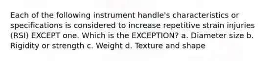 Each of the following instrument handle's characteristics or specifications is considered to increase repetitive strain injuries (RSI) EXCEPT one. Which is the EXCEPTION? a. Diameter size b. Rigidity or strength c. Weight d. Texture and shape