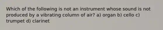 Which of the following is not an instrument whose sound is not produced by a vibrating column of air? a) organ b) cello c) trumpet d) clarinet