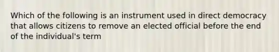 Which of the following is an instrument used in direct democracy that allows citizens to remove an elected official before the end of the individual's term