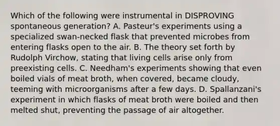 Which of the following were instrumental in DISPROVING spontaneous generation? A. Pasteur's experiments using a specialized swan-necked flask that prevented microbes from entering flasks open to the air. B. The theory set forth by Rudolph Virchow, stating that living cells arise only from preexisting cells. C. Needham's experiments showing that even boiled vials of meat broth, when covered, became cloudy, teeming with microorganisms after a few days. D. Spallanzani's experiment in which flasks of meat broth were boiled and then melted shut, preventing the passage of air altogether.