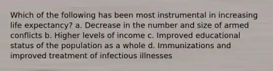 Which of the following has been most instrumental in increasing life expectancy? a. Decrease in the number and size of armed conflicts b. Higher levels of income c. Improved educational status of the population as a whole d. Immunizations and improved treatment of infectious illnesses