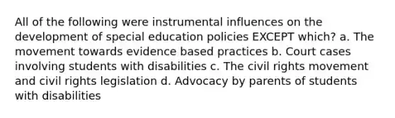 All of the following were instrumental influences on the development of special education policies EXCEPT which? a. The movement towards evidence based practices b. Court cases involving students with disabilities c. The civil rights movement and civil rights legislation d. Advocacy by parents of students with disabilities