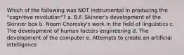 Which of the following was NOT instrumental in producing the "cognitive revolution"? a. B.F. Skinner's development of the Skinner box b. Noam Chomsky's work in the field of linguistics c. The development of human factors engineering d. The development of the computer e. Attempts to create an artificial intelligence