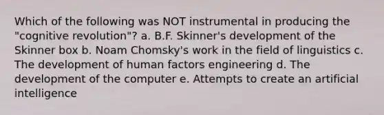 Which of the following was NOT instrumental in producing the "cognitive revolution"? a. B.F. Skinner's development of the Skinner box b. Noam Chomsky's work in the field of linguistics c. The development of human factors engineering d. The development of the computer e. Attempts to create an artificial intelligence