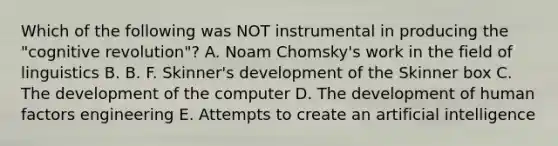 Which of the following was NOT instrumental in producing the "cognitive revolution"? A. Noam Chomsky's work in the field of linguistics B. B. F. Skinner's development of the Skinner box C. The development of the computer D. The development of human factors engineering E. Attempts to create an artificial intelligence