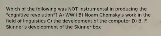 Which of the following was NOT instrumental in producing the "cognitive revolution"? A) WWII B) Noam Chomsky's work in the field of linguistics C) the development of the computer D) B. F. Skinner's development of the Skinner box