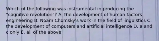 Which of the following was instrumental in producing the "cognitive revolution"? A. the development of human factors engineering B. Noam Chomsky's work in the field of linguistics C. the development of computers and artificial intelligence D. a and c only E. all of the above