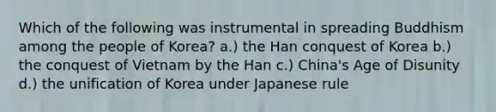 Which of the following was instrumental in spreading Buddhism among the people of Korea? a.) the Han conquest of Korea b.) the conquest of Vietnam by the Han c.) China's Age of Disunity d.) the unification of Korea under Japanese rule