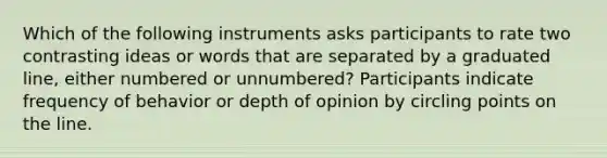 Which of the following instruments asks participants to rate two contrasting ideas or words that are separated by a graduated line, either numbered or unnumbered? Participants indicate frequency of behavior or depth of opinion by circling points on the line.