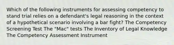 Which of the following instruments for assessing competency to stand trial relies on a defendant's legal reasoning in the context of a hypothetical scenario involving a bar fight? The Competency Screening Test The "Mac" tests The Inventory of Legal Knowledge The Competency Assessment Instrument