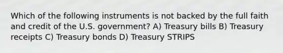 Which of the following instruments is not backed by the full faith and credit of the U.S. government? A) Treasury bills B) Treasury receipts C) Treasury bonds D) Treasury STRIPS