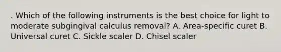 . Which of the following instruments is the best choice for light to moderate subgingival calculus removal? A. Area-specific curet B. Universal curet C. Sickle scaler D. Chisel scaler