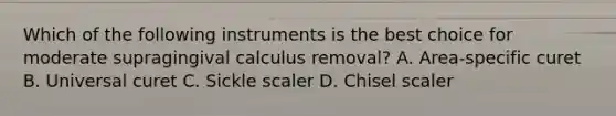 Which of the following instruments is the best choice for moderate supragingival calculus removal? A. Area-specific curet B. Universal curet C. Sickle scaler D. Chisel scaler