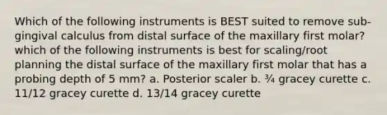 Which of the following instruments is BEST suited to remove sub-gingival calculus from distal surface of the maxillary first molar? which of the following instruments is best for scaling/root planning the distal surface of the maxillary first molar that has a probing depth of 5 mm? a. Posterior scaler b. ¾ gracey curette c. 11/12 gracey curette d. 13/14 gracey curette