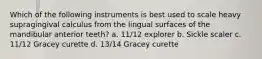 Which of the following instruments is best used to scale heavy supragingival calculus from the lingual surfaces of the mandibular anterior teeth? a. 11/12 explorer b. Sickle scaler c. 11/12 Gracey curette d. 13/14 Gracey curette