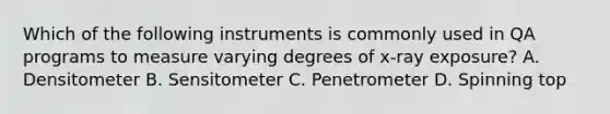 Which of the following instruments is commonly used in QA programs to measure varying degrees of x-ray exposure? A. Densitometer B. Sensitometer C. Penetrometer D. Spinning top