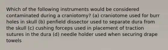 Which of the following instruments would be considered contaminated during a craniotomy? (a) craniotome used for burr holes in skull (b) penfield dissector used to separate dura from the skull (c) cushing forceps used in placement of traction sutures in the dura (d) needle holder used when securing drape towels