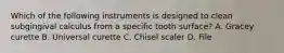 Which of the following instruments is designed to clean subgingival calculus from a specific tooth surface? A. Gracey curette B. Universal curette C. Chisel scaler D. File