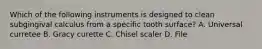 Which of the following instruments is designed to clean subgingival calculus from a specific tooth surface? A. Universal curretee B. Gracy curette C. Chisel scaler D. File