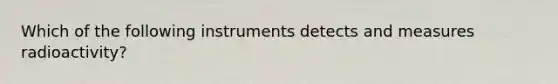 Which of the following instruments detects and measures radioactivity?