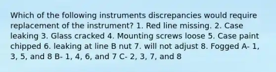 Which of the following instruments discrepancies would require replacement of the instrument? 1. Red line missing. 2. Case leaking 3. Glass cracked 4. Mounting screws loose 5. Case paint chipped 6. leaking at line B nut 7. will not adjust 8. Fogged A- 1, 3, 5, and 8 B- 1, 4, 6, and 7 C- 2, 3, 7, and 8