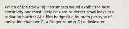 Which of the following instruments would exhibit the best sensitivity and most likely be used to detect small leaks in a radiation barrier? A) a film badge B) a fountain pen type of ionization chamber C) a Geiger counter D) a dosimeter