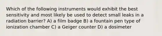 Which of the following instruments would exhibit the best sensitivity and most likely be used to detect small leaks in a radiation barrier? A) a film badge B) a fountain pen type of ionization chamber C) a Geiger counter D) a dosimeter