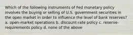 Which of the following instruments of Fed monetary policy involves the buying or selling of U.S. government securities in the open market in order to influence the level of bank reserves? a. open-market operations b. discount-rate policy c. reserve-requirements policy d. none of the above