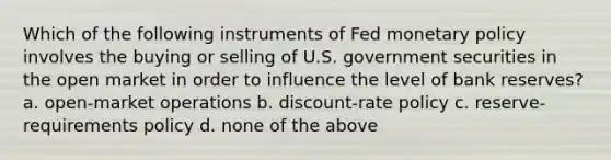 Which of the following instruments of Fed monetary policy involves the buying or selling of U.S. government securities in the open market in order to influence the level of bank reserves? a. open-market operations b. discount-rate policy c. reserve-requirements policy d. none of the above