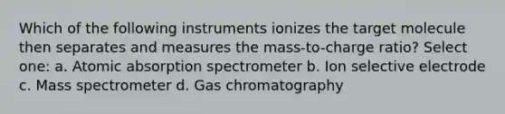 Which of the following instruments ionizes the target molecule then separates and measures the mass-to-charge ratio? Select one: a. Atomic absorption spectrometer b. Ion selective electrode c. Mass spectrometer d. Gas chromatography