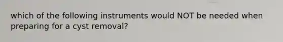 which of the following instruments would NOT be needed when preparing for a cyst removal?