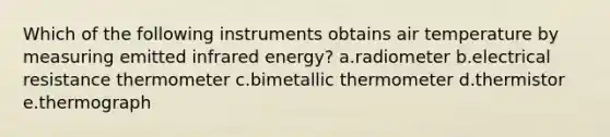 Which of the following instruments obtains air temperature by measuring emitted infrared energy? a.radiometer b.electrical resistance thermometer c.bimetallic thermometer d.thermistor e.thermograph