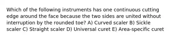 Which of the following instruments has one continuous cutting edge around the face because the two sides are united without interruption by the rounded toe? A) Curved scaler B) Sickle scaler C) Straight scaler D) Universal curet E) Area-specific curet