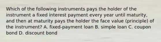 Which of the following instruments pays the holder of the instrument a fixed interest payment every year until​ maturity, and then at maturity pays the holder the face value​ (principle) of the​ instrument? A. ​fixed-payment loan B. simple loan C. coupon bond D. discount bond