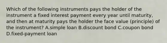 Which of the following instruments pays the holder of the instrument a fixed interest payment every year until​ maturity, and then at maturity pays the holder the face value​ (principle) of the​ instrument? A.simple loan B.discount bond C.coupon bond D.fixed-payment loan