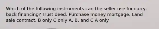 Which of the following instruments can the seller use for carry-back financing? Trust deed. Purchase money mortgage. Land sale contract. B only C only A, B, and C A only