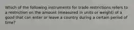 Which of the following instruments for trade restrictions refers to a restriction on the amount​ (measured in units or​ weight) of a good that can enter or leave a country during a certain period of​ time?