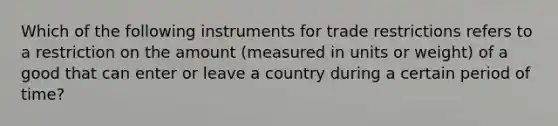 Which of the following instruments for trade restrictions refers to a restriction on the amount​ (measured in units or​ weight) of a good that can enter or leave a country during a certain period of​ time?