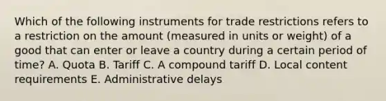 Which of the following instruments for trade restrictions refers to a restriction on the amount​ (measured in units or​ weight) of a good that can enter or leave a country during a certain period of​ time? A. Quota B. Tariff C. A compound tariff D. Local content requirements E. Administrative delays