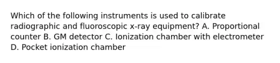 Which of the following instruments is used to calibrate radiographic and fluoroscopic x-ray equipment? A. Proportional counter B. GM detector C. Ionization chamber with electrometer D. Pocket ionization chamber