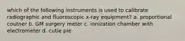 which of the following instruments is used to calibrate radiographic and fluoroscopic x-ray equipment? a. proportional coutner b. GM surgery meter c. ionization chamber with electrometer d. cutie pie