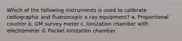 Which of the following instruments is used to calibrate radiographic and fluoroscopic x-ray equipment? a. Proportional counter b. GM survey meter c. Ionization chamber with electrometer d. Pocket ionization chamber